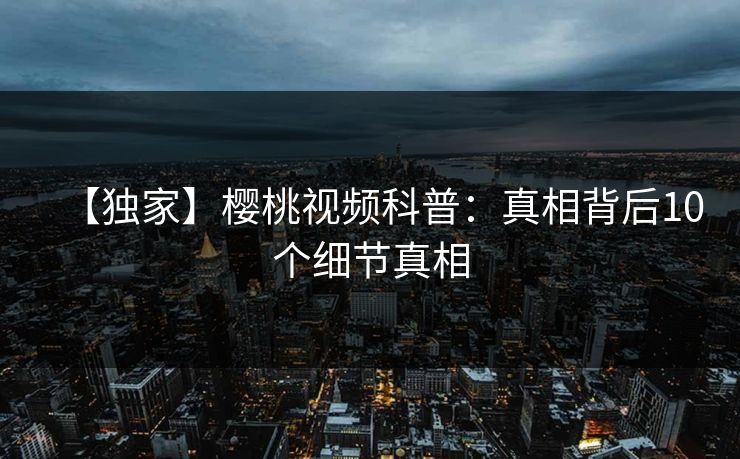 【独家】樱桃视频科普：真相背后10个细节真相