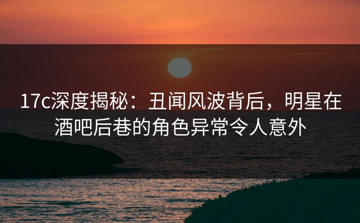 17c深度揭秘：丑闻风波背后，明星在酒吧后巷的角色异常令人意外