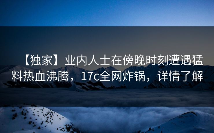【独家】业内人士在傍晚时刻遭遇猛料热血沸腾，17c全网炸锅，详情了解