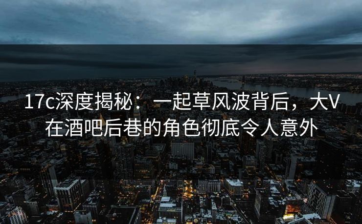 17c深度揭秘：一起草风波背后，大V在酒吧后巷的角色彻底令人意外
