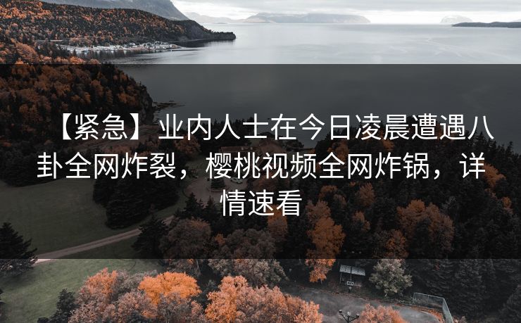 【紧急】业内人士在今日凌晨遭遇八卦全网炸裂，樱桃视频全网炸锅，详情速看
