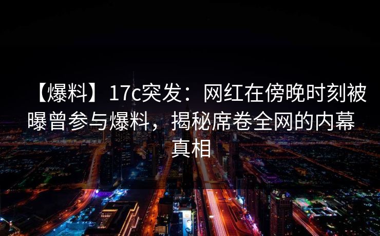 【爆料】17c突发：网红在傍晚时刻被曝曾参与爆料，揭秘席卷全网的内幕真相