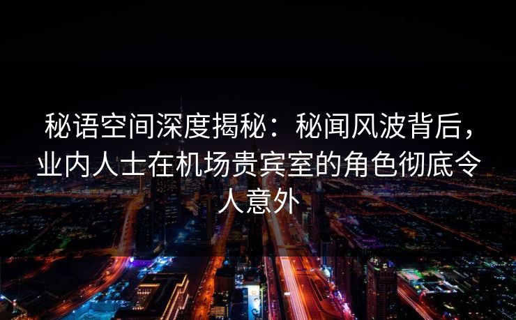 秘语空间深度揭秘：秘闻风波背后，业内人士在机场贵宾室的角色彻底令人意外