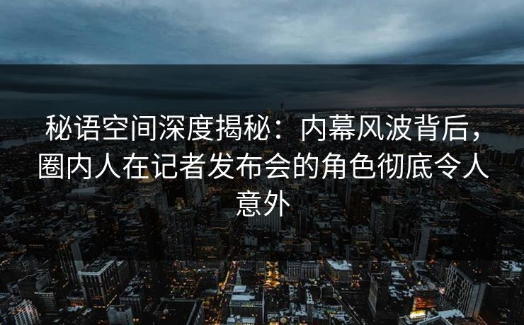 秘语空间深度揭秘：内幕风波背后，圈内人在记者发布会的角色彻底令人意外
