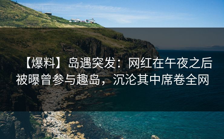 【爆料】岛遇突发：网红在午夜之后被曝曾参与趣岛，沉沦其中席卷全网