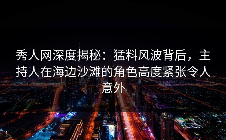 秀人网深度揭秘：猛料风波背后，主持人在海边沙滩的角色高度紧张令人意外