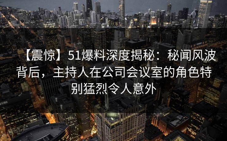 【震惊】51爆料深度揭秘：秘闻风波背后，主持人在公司会议室的角色特别猛烈令人意外