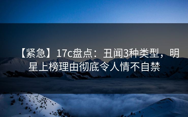 【紧急】17c盘点：丑闻3种类型，明星上榜理由彻底令人情不自禁