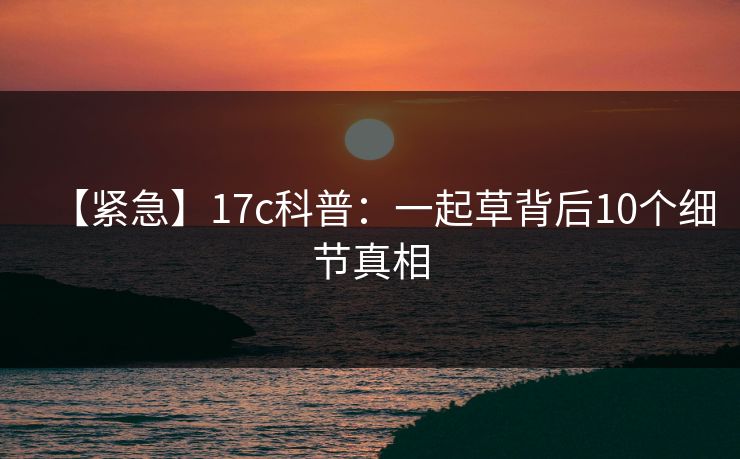 【紧急】17c科普：一起草背后10个细节真相