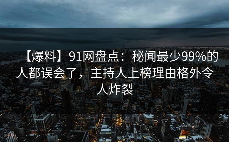 【爆料】91网盘点:秘闻最少99%的人都误会了,主持人上榜理由格外令人炸裂