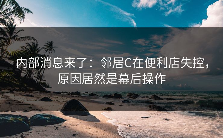 内部消息来了：邻居C在便利店失控，原因居然是幕后操作