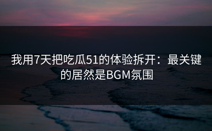 我用7天把吃瓜51的体验拆开：最关键的居然是BGM氛围