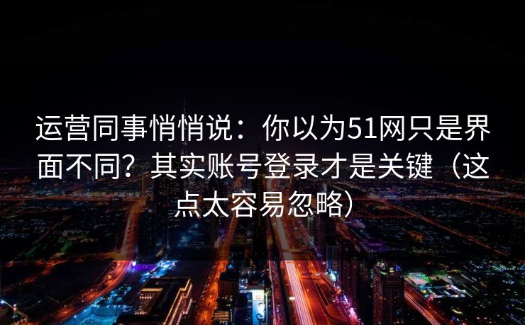 运营同事悄悄说：你以为51网只是界面不同？其实账号登录才是关键（这点太容易忽略）