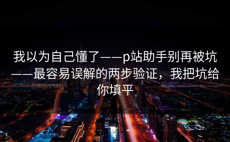 我以为自己懂了——p站助手别再被坑——最容易误解的两步验证,我把坑给你填平