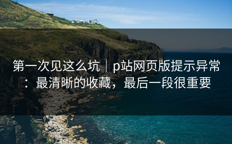 第一次见这么坑｜p站网页版提示异常：最清晰的收藏，最后一段很重要