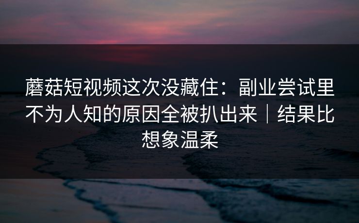 蘑菇短视频这次没藏住:副业尝试里不为人知的原因全被扒出来|结果比想象温柔