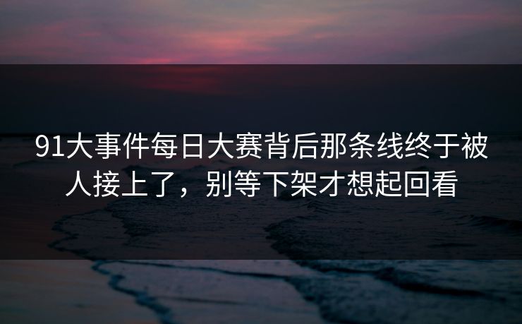 91大事件每日大赛背后那条线终于被人接上了，别等下架才想起回看