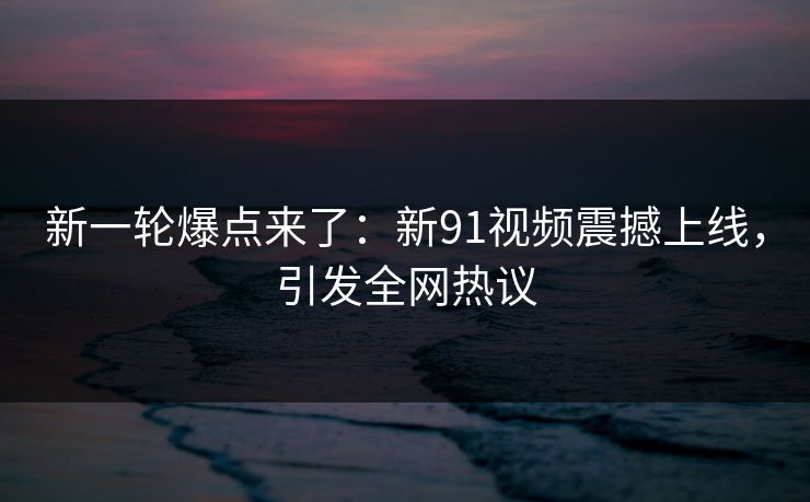 新一轮爆点来了：新91视频震撼上线，引发全网热议