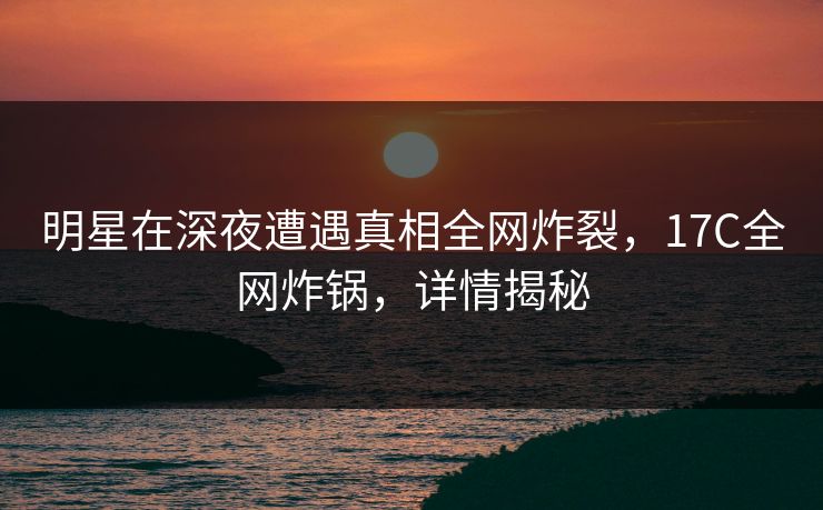 明星在深夜遭遇真相全网炸裂，17C全网炸锅，详情揭秘