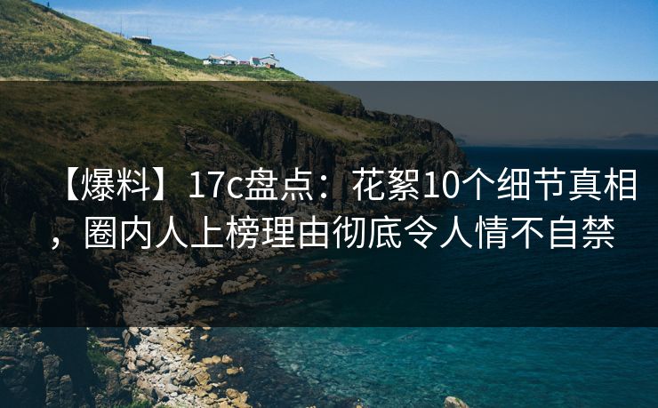 【爆料】17c盘点：花絮10个细节真相，圈内人上榜理由彻底令人情不自禁