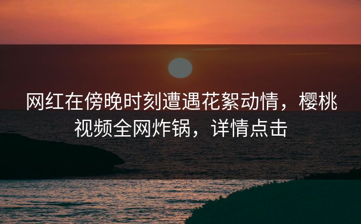 网红在傍晚时刻遭遇花絮动情，樱桃视频全网炸锅，详情点击