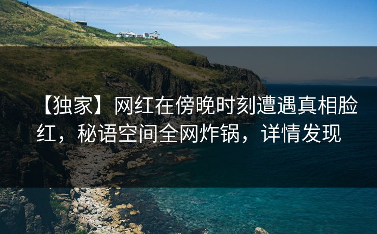 【独家】网红在傍晚时刻遭遇真相脸红，秘语空间全网炸锅，详情发现