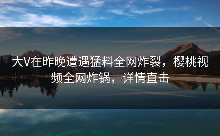 大V在昨晚遭遇猛料全网炸裂，樱桃视频全网炸锅，详情直击