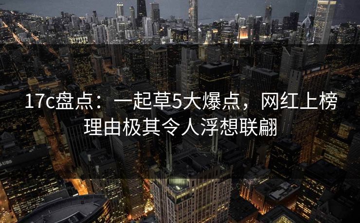 17c盘点:一起草5大爆点,网红上榜理由极其令人浮想联翩