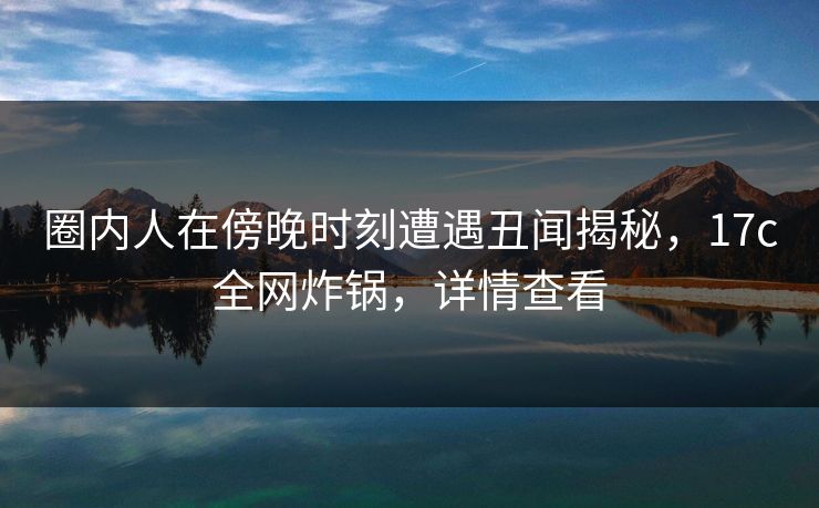 圈内人在傍晚时刻遭遇丑闻揭秘，17c全网炸锅，详情查看