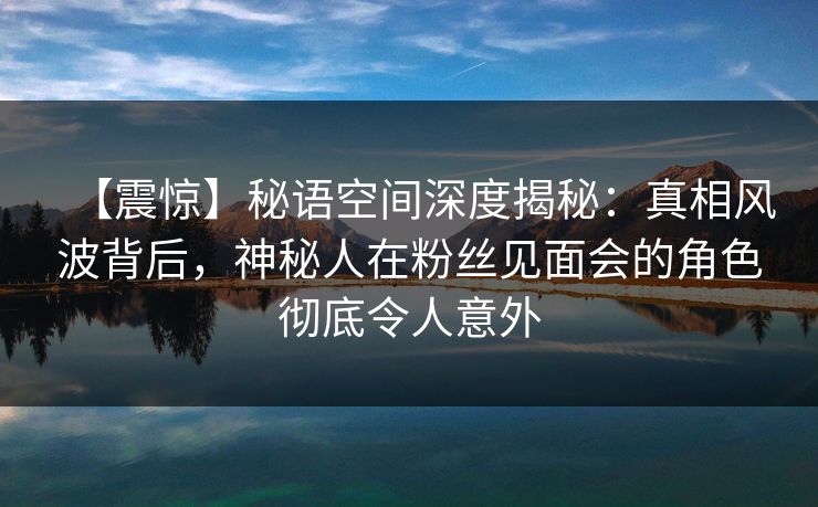 【震惊】秘语空间深度揭秘:真相风波背后,神秘人在粉丝见面会的角色彻底令人意外