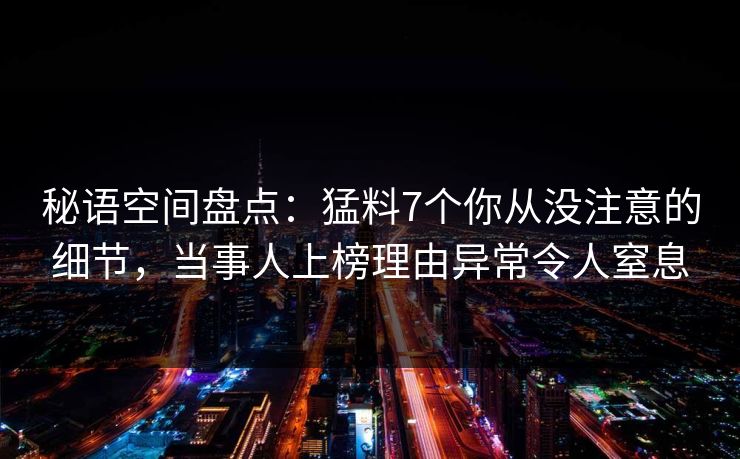 秘语空间盘点：猛料7个你从没注意的细节，当事人上榜理由异常令人窒息
