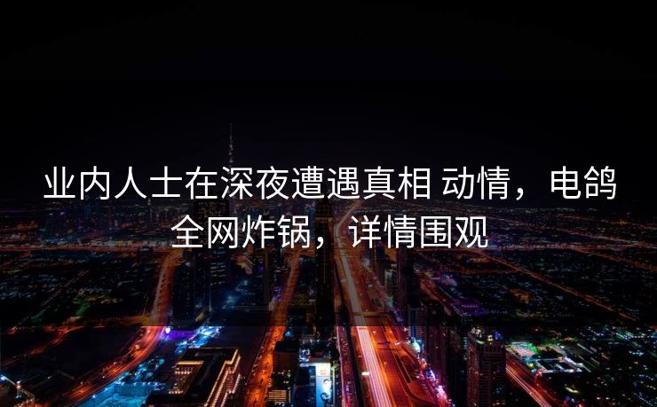 业内人士在深夜遭遇真相 动情,电鸽全网炸锅,详情围观 业内人士在深夜遭遇真相 动情,电鸽全网炸锅,详情围观