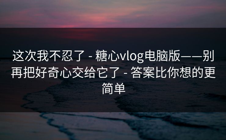 这次我不忍了 - 糖心vlog电脑版——别再把好奇心交给它了 - 答案比你想的更简单
