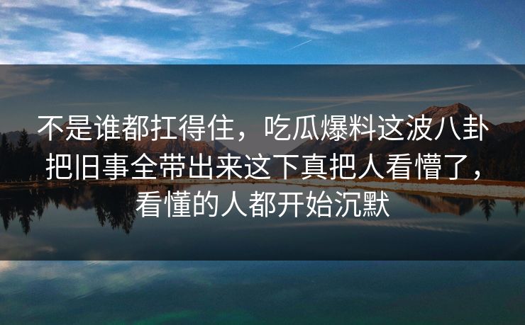 不是谁都扛得住，吃瓜爆料这波八卦把旧事全带出来这下真把人看懵了，看懂的人都开始沉默